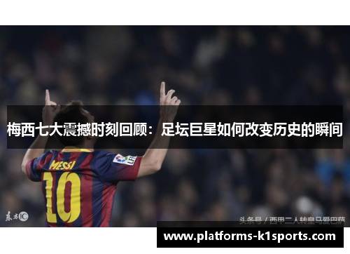 梅西七大震撼时刻回顾：足坛巨星如何改变历史的瞬间