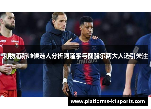 利物浦新帅候选人分析阿隆索与图赫尔两大人选引关注