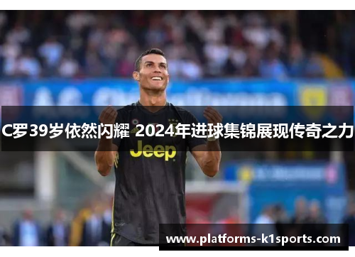 C罗39岁依然闪耀 2024年进球集锦展现传奇之力
