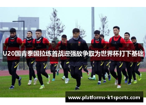 U20国青泰国拉练首战迎强敌争取为世界杯打下基础