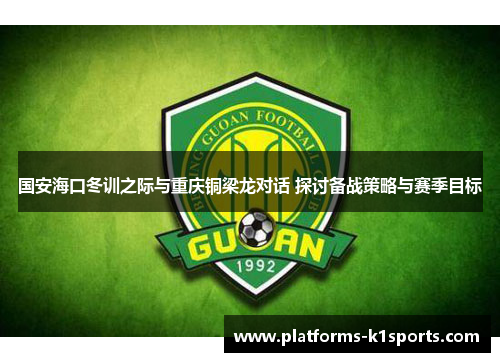国安海口冬训之际与重庆铜梁龙对话 探讨备战策略与赛季目标