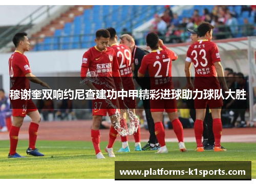 穆谢奎双响约尼查建功中甲精彩进球助力球队大胜